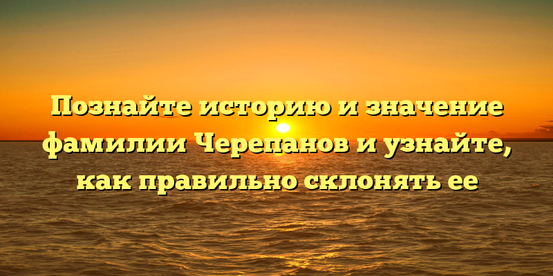 Познайте историю и значение фамилии Черепанов и узнайте, как правильно склонять ее