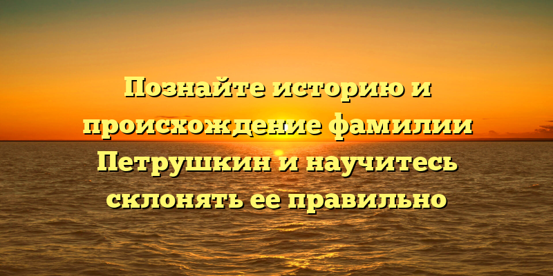 Познайте историю и происхождение фамилии Петрушкин и научитесь склонять ее правильно