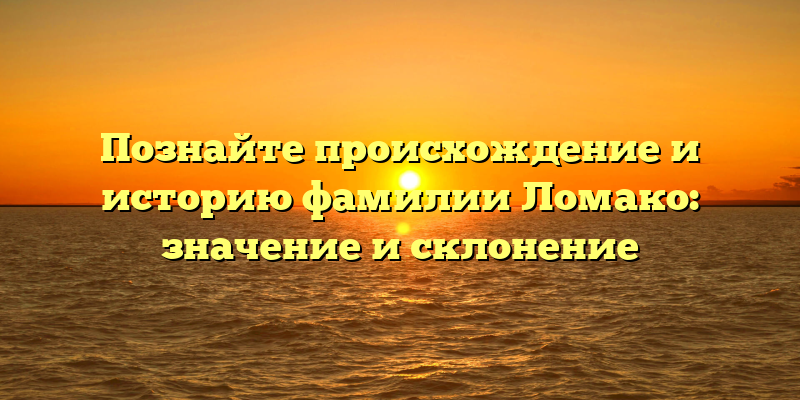 Познайте происхождение и историю фамилии Ломако: значение и склонение