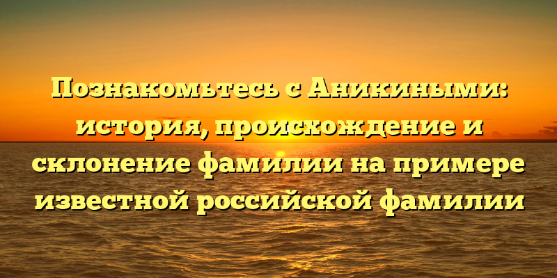 Познакомьтесь с Аникиными: история, происхождение и склонение фамилии на примере известной российской фамилии