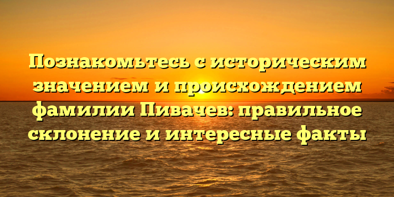 Познакомьтесь с историческим значением и происхождением фамилии Пивачев: правильное склонение и интересные факты