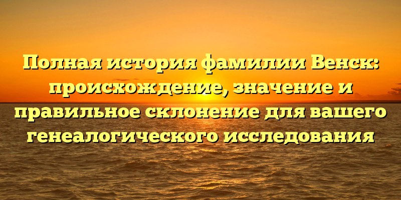Полная история фамилии Венск: происхождение, значение и правильное склонение для вашего генеалогического исследования