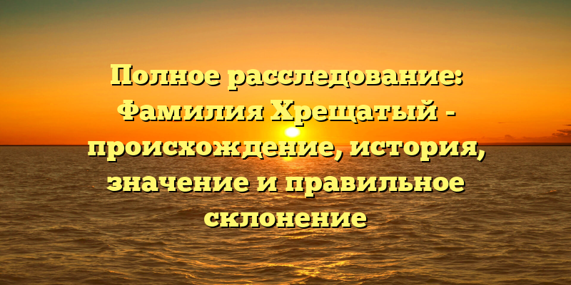 Полное расследование: Фамилия Хрещатый - происхождение, история, значение и правильное склонение