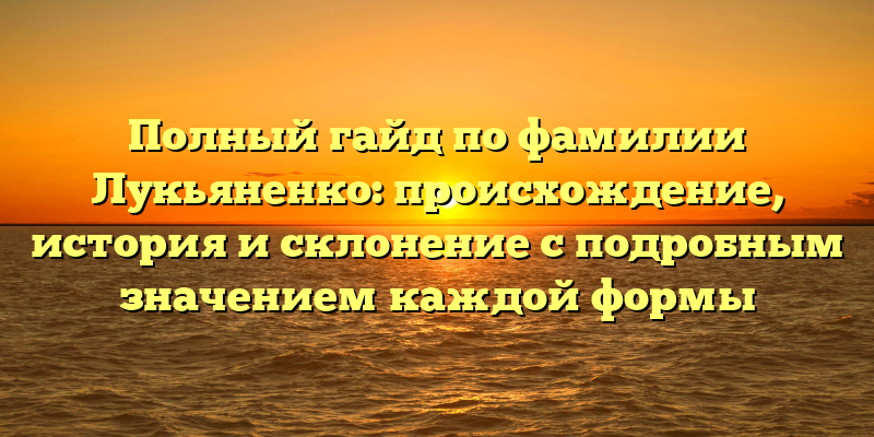 Полный гайд по фамилии Лукьяненко: происхождение, история и склонение с подробным значением каждой формы