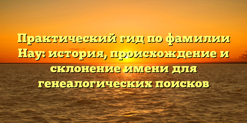 Практический гид по фамилии Нау: история, происхождение и склонение имени для генеалогических поисков
