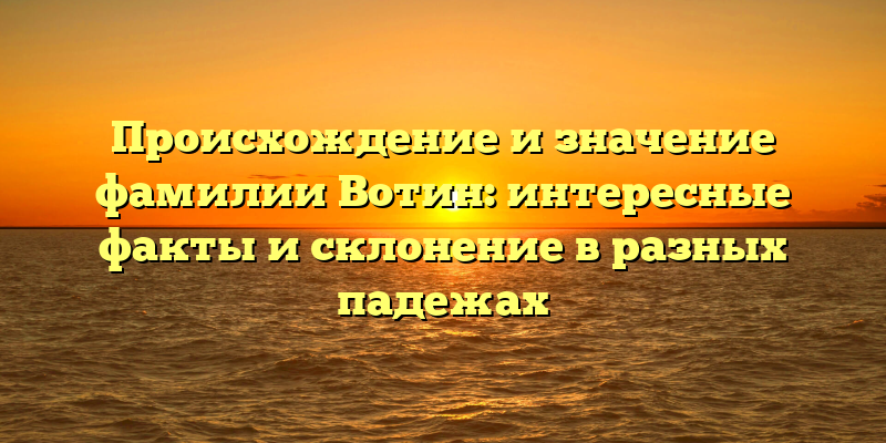 Происхождение и значение фамилии Вотин: интересные факты и склонение в разных падежах