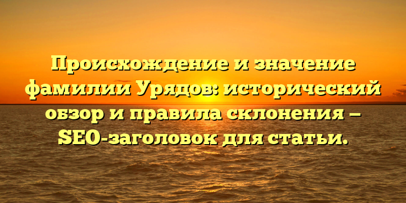 Происхождение и значение фамилии Урядов: исторический обзор и правила склонения — SEO-заголовок для статьи.