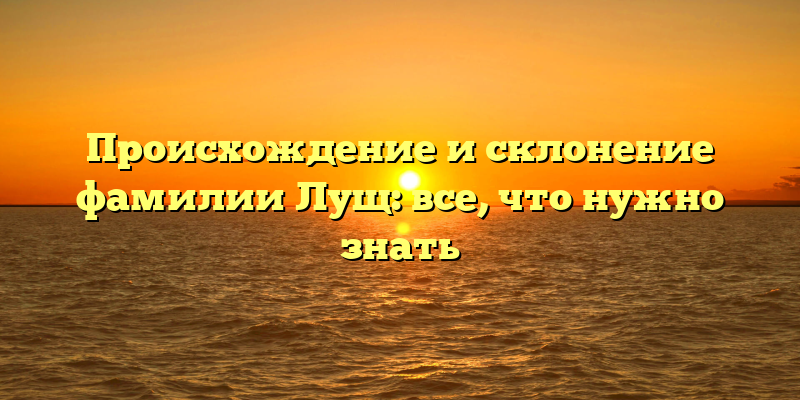 Происхождение и склонение фамилии Лущ: все, что нужно знать