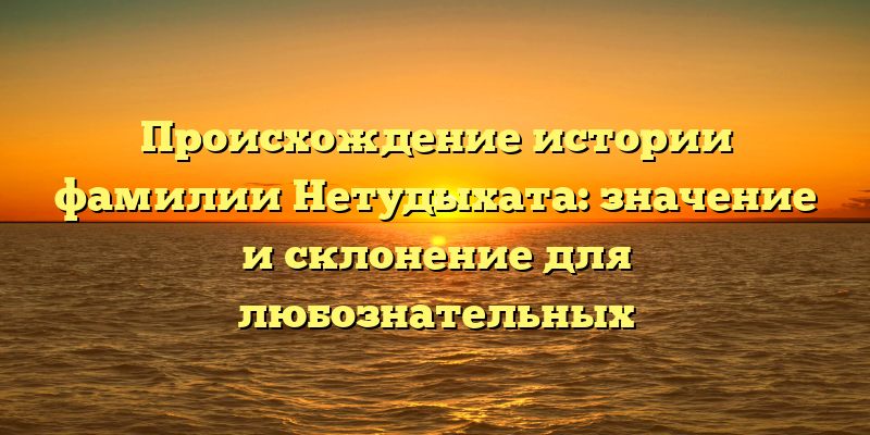 Происхождение истории фамилии Нетудыхата: значение и склонение для любознательных