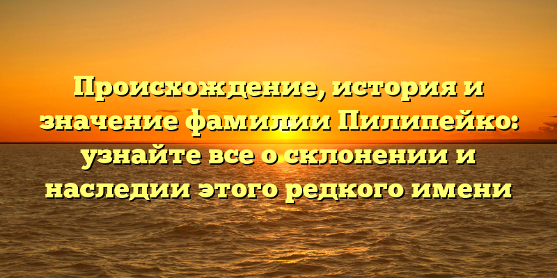Происхождение, история и значение фамилии Пилипейко: узнайте все о склонении и наследии этого редкого имени
