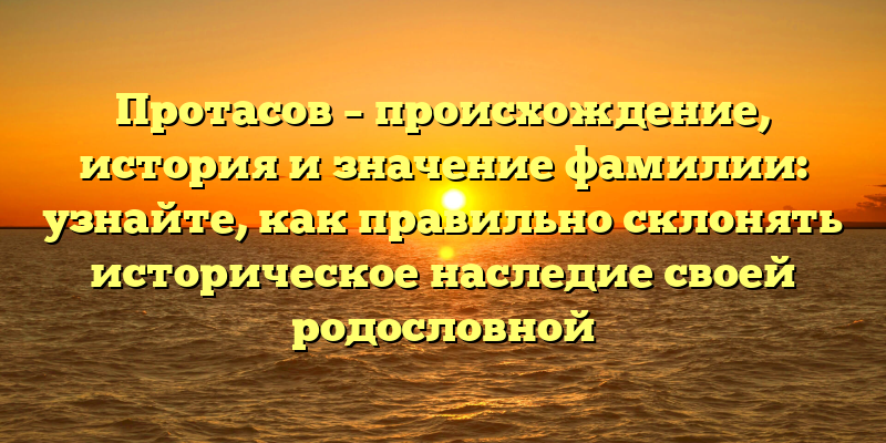 Протасов – происхождение, история и значение фамилии: узнайте, как правильно склонять историческое наследие своей родословной