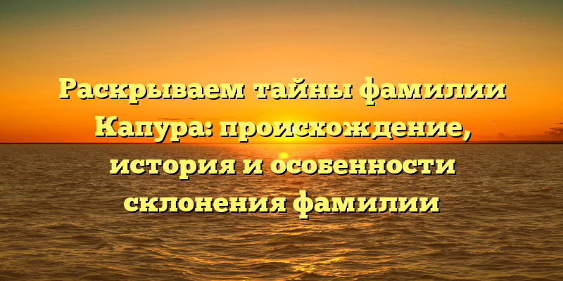 Раскрываем тайны фамилии Капура: происхождение, история и особенности склонения фамилии