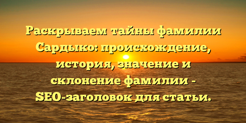 Раскрываем тайны фамилии Сардыко: происхождение, история, значение и склонение фамилии - SEO-заголовок для статьи.