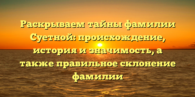 Раскрываем тайны фамилии Суетной: происхождение, история и значимость, а также правильное склонение фамилии