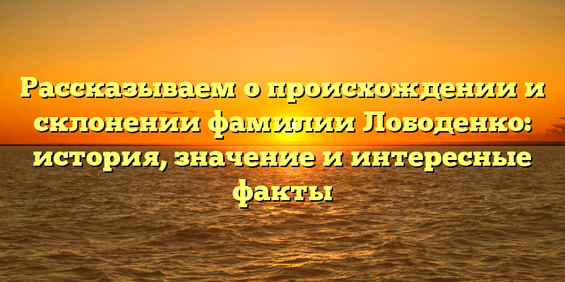 Рассказываем о происхождении и склонении фамилии Лободенко: история, значение и интересные факты
