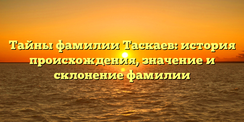 Тайны фамилии Таскаев: история происхождения, значение и склонение фамилии