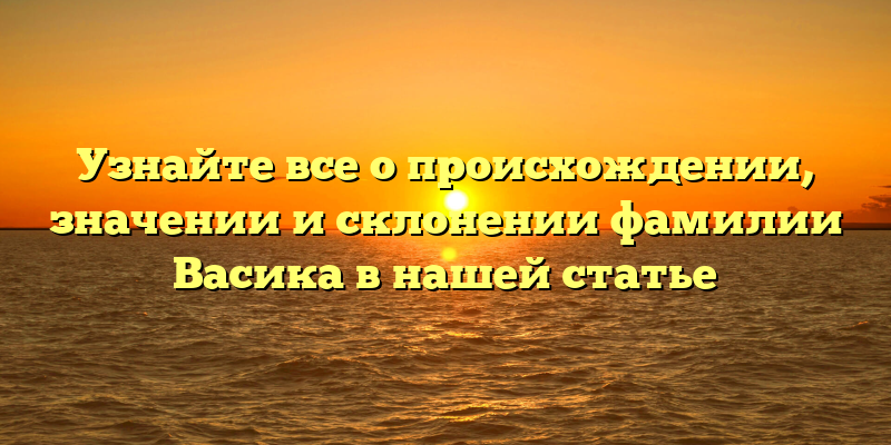 Узнайте все о происхождении, значении и склонении фамилии Васика в нашей статье