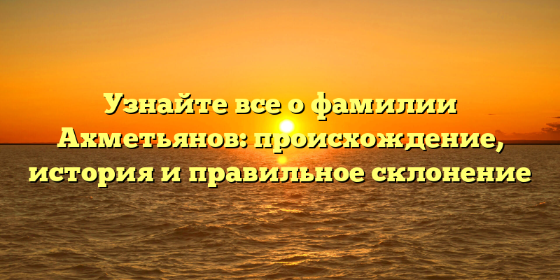 Узнайте все о фамилии Ахметьянов: происхождение, история и правильное склонение