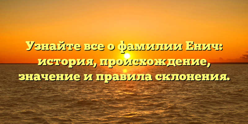 Узнайте все о фамилии Енич: история, происхождение, значение и правила склонения.