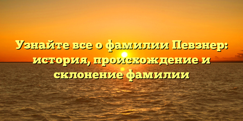 Узнайте все о фамилии Певзнер: история, происхождение и склонение фамилии