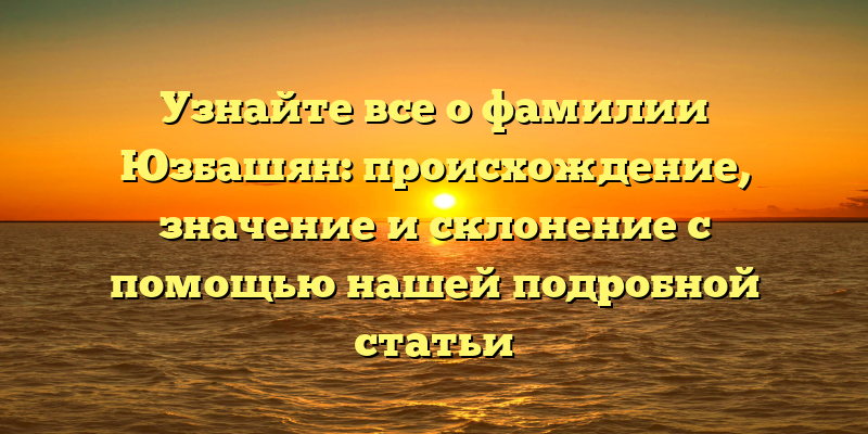 Узнайте все о фамилии Юзбашян: происхождение, значение и склонение с помощью нашей подробной статьи