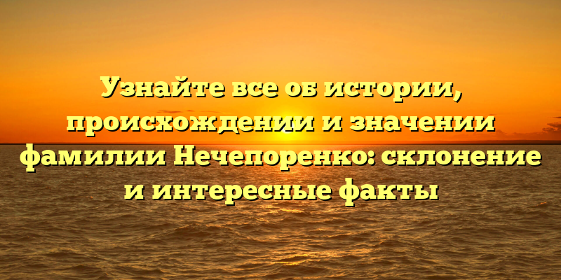 Узнайте все об истории, происхождении и значении фамилии Нечепоренко: склонение и интересные факты