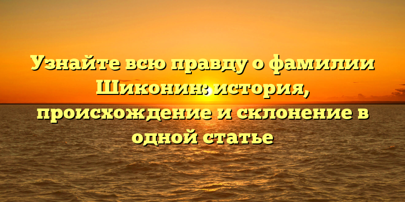Узнайте всю правду о фамилии Шиконин: история, происхождение и склонение в одной статье