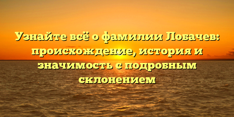 Узнайте всё о фамилии Лобачев: происхождение, история и значимость с подробным склонением