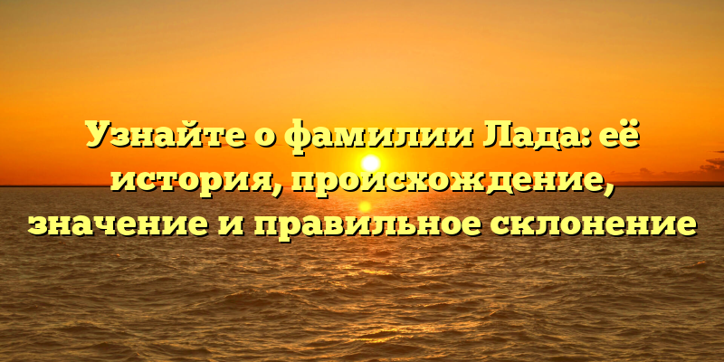 Узнайте о фамилии Лада: её история, происхождение, значение и правильное склонение