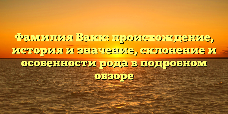 Фамилия Вакк: происхождение, история и значение, склонение и особенности рода в подробном обзоре