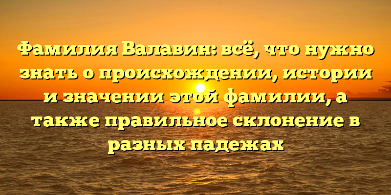 Фамилия Валавин: всё, что нужно знать о происхождении, истории и значении этой фамилии, а также правильное склонение в разных падежах