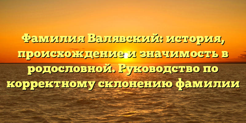 Фамилия Валявский: история, происхождение и значимость в родословной. Руководство по корректному склонению фамилии