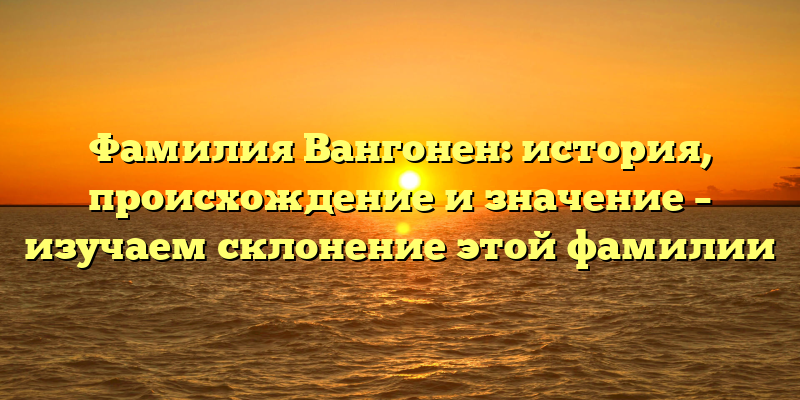Фамилия Вангонен: история, происхождение и значение – изучаем склонение этой фамилии