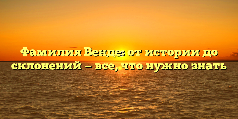 Фамилия Венде: от истории до склонений — все, что нужно знать