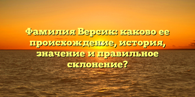 Фамилия Версик: каково ее происхождение, история, значение и правильное склонение?