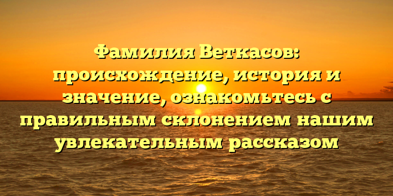 Фамилия Веткасов: происхождение, история и значение, ознакомьтесь с правильным склонением нашим увлекательным рассказом