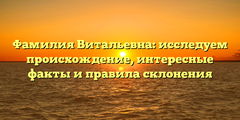 Фамилия Витальевна: исследуем происхождение, интересные факты и правила склонения