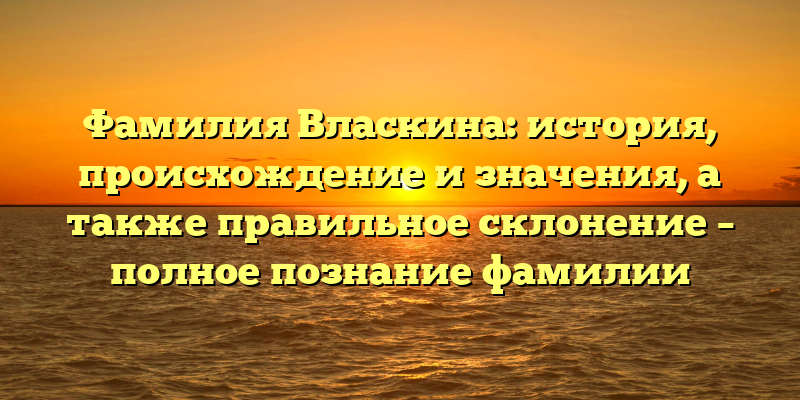 Фамилия Власкина: история, происхождение и значения, а также правильное склонение – полное познание фамилии