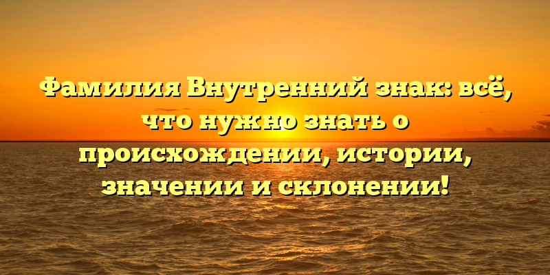 Фамилия Внутренний знак: всё, что нужно знать о происхождении, истории, значении и склонении!