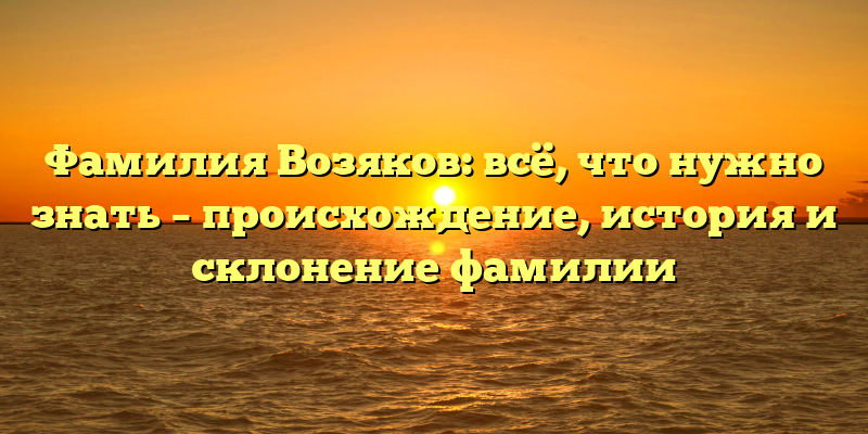 Фамилия Возяков: всё, что нужно знать – происхождение, история и склонение фамилии