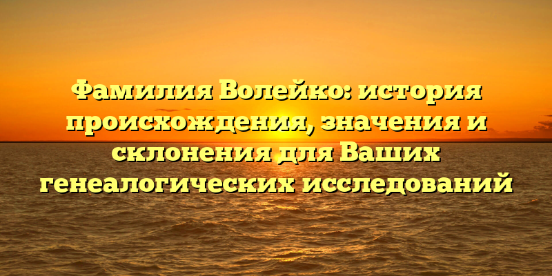 Фамилия Волейко: история происхождения, значения и склонения для Ваших генеалогических исследований
