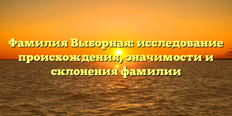 Фамилия Выборная: исследование происхождения, значимости и склонения фамилии