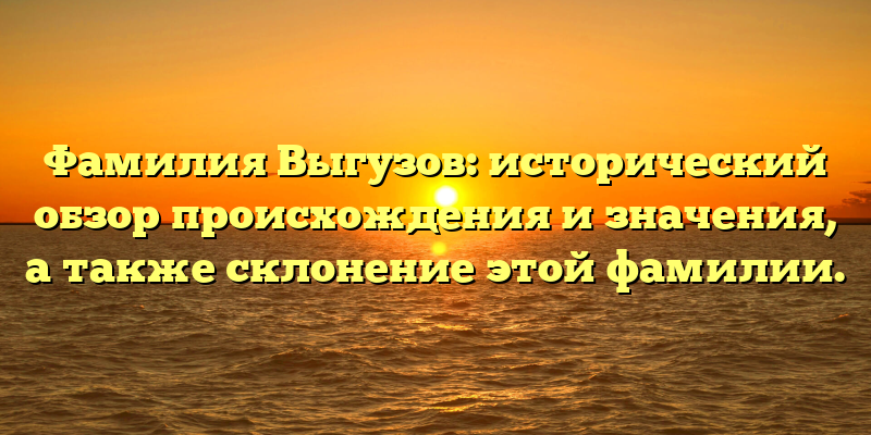 Фамилия Выгузов: исторический обзор происхождения и значения, а также склонение этой фамилии.