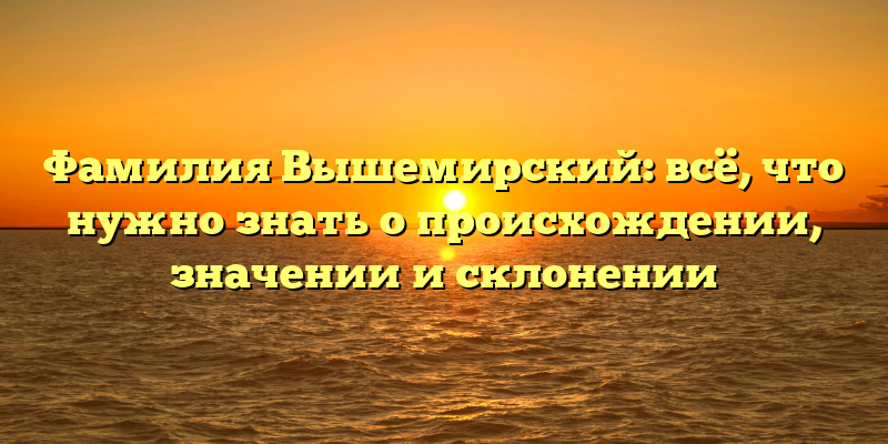 Фамилия Вышемирский: всё, что нужно знать о происхождении, значении и склонении