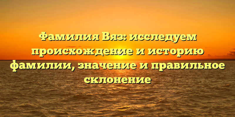 Фамилия Вяз: исследуем происхождение и историю фамилии, значение и правильное склонение