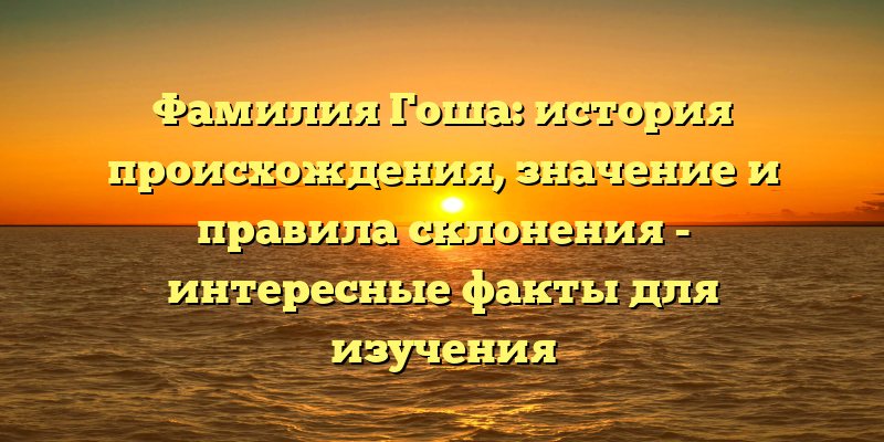 Фамилия Гоша: история происхождения, значение и правила склонения - интересные факты для изучения