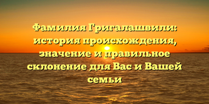 Фамилия Григалашвили: история происхождения, значение и правильное склонение для Вас и Вашей семьи