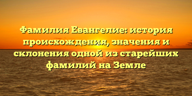 Фамилия Евангелие: история происхождения, значения и склонения одной из старейших фамилий на Земле