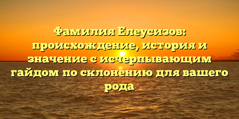 Фамилия Елеусизов: происхождение, история и значение с исчерпывающим гайдом по склонению для вашего рода