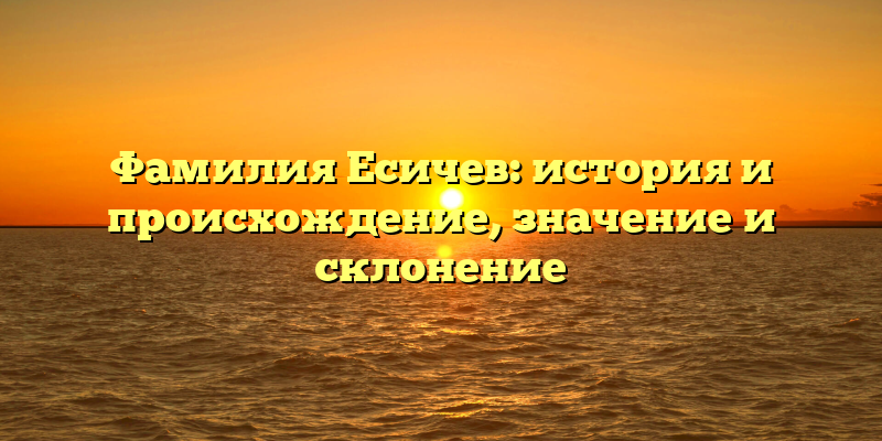 Фамилия Есичев: история и происхождение, значение и склонение